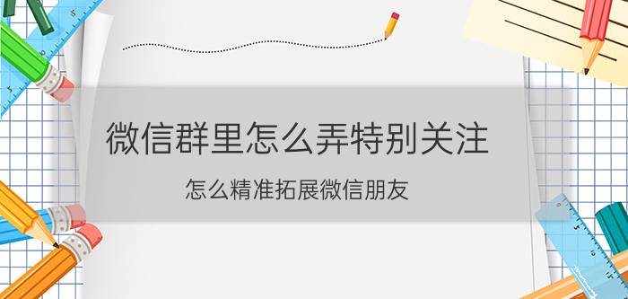 微信群里怎么弄特别关注 怎么精准拓展微信朋友？